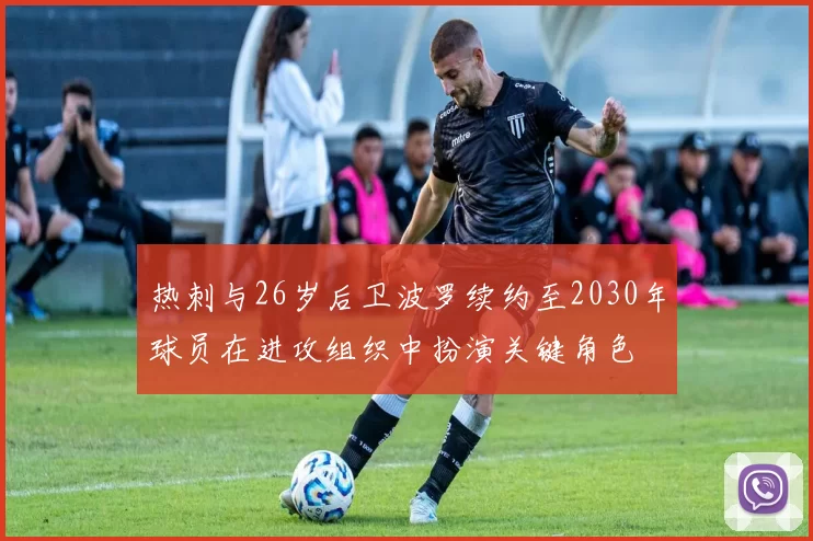热刺与26岁后卫波罗续约至2030年球员在进攻组织中扮演关键角色