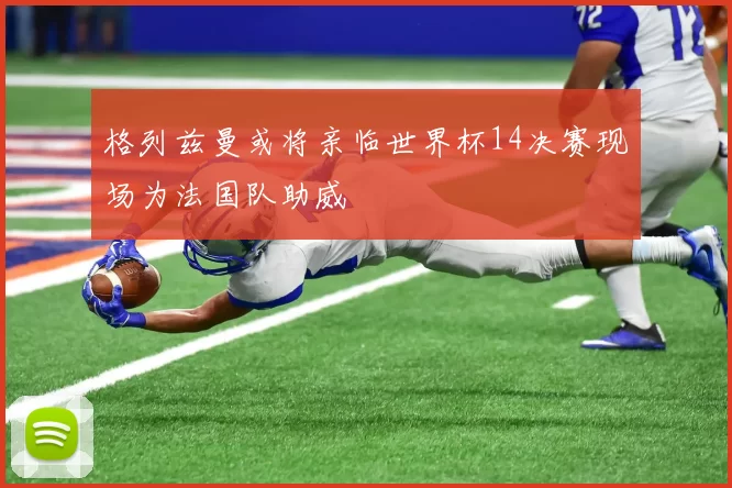 格列兹曼或将亲临世界杯14决赛现场为法国队助威