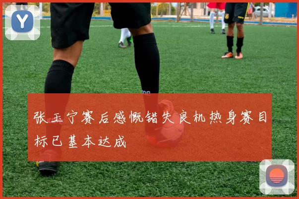 张玉宁赛后感慨错失良机热身赛目标已基本达成