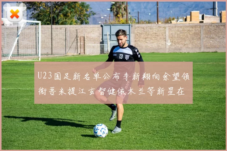 U23国足新名单公布李新翔向余望领衔吾米提江玄智健依木兰等新星在列