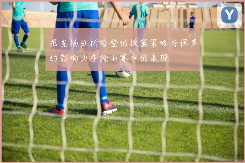 尼克杨分析哈登的投篮策略与保罗的影响力在抢七赛中的表现