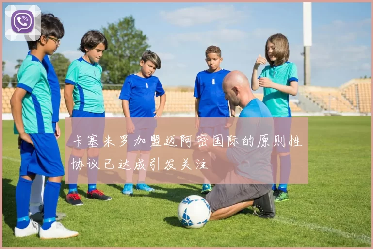 卡塞米罗加盟迈阿密国际的原则性协议已达成引发关注