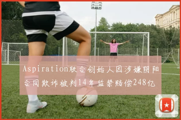 Aspiration联合创始人因涉嫌阴阳合同欺诈被判14年监禁赔偿248亿
