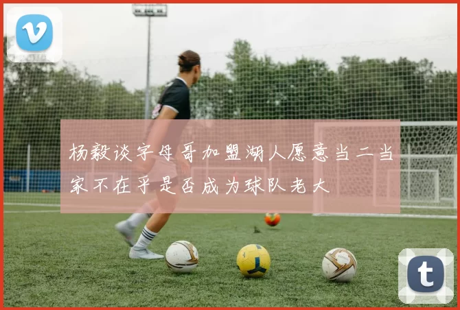 杨毅谈字母哥加盟湖人愿意当二当家不在乎是否成为球队老大