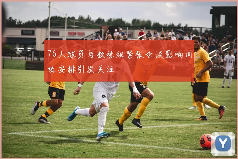 76人球员与教练组紧张会谈影响训练安排引发关注