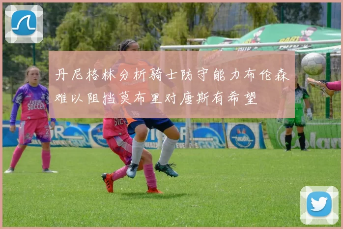丹尼格林分析骑士防守能力布伦森难以阻挡莫布里对唐斯有希望