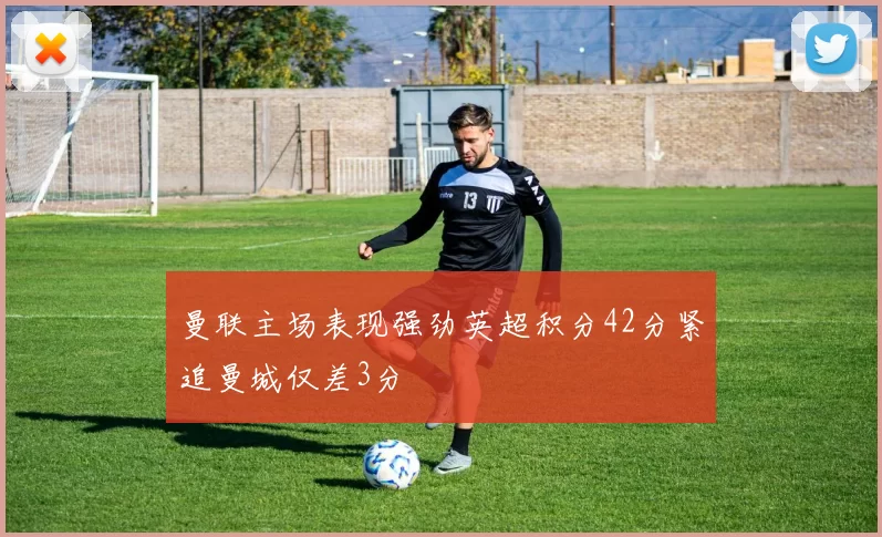 曼联主场表现强劲英超积分42分紧追曼城仅差3分