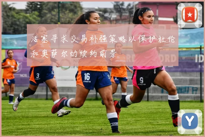 活塞寻求交易补强策略以保护杜伦和奥萨尔的续约前景
