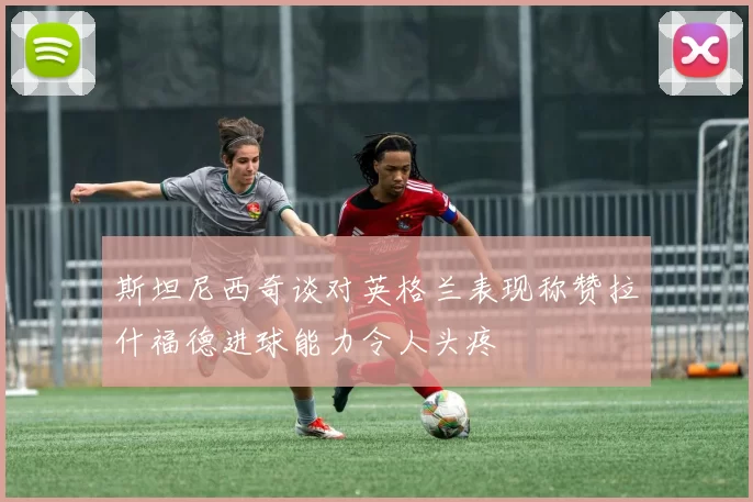 斯坦尼西奇谈对英格兰表现称赞拉什福德进球能力令人头疼