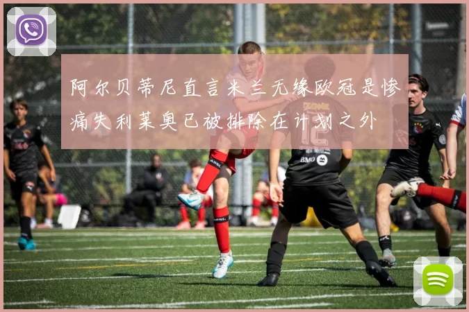 阿尔贝蒂尼直言米兰无缘欧冠是惨痛失利莱奥已被排除在计划之外